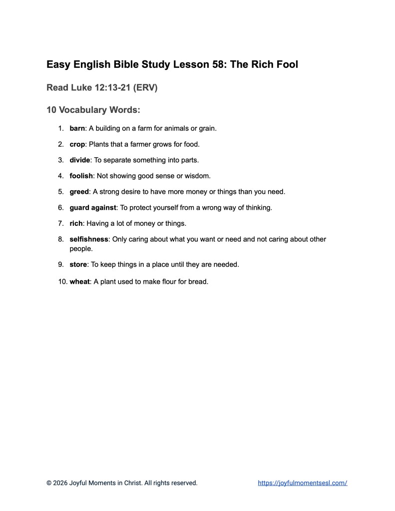 A free printable worksheet containing a list of vocabulary words for a Luke 12:13-21 easy English Bible study about Jesus' teaching on the parable of the rich fool. This vocabulary list is designed for ESL students, homeschool children, families, and anyone who enjoys studying the Bible with simple words. This worksheet will help students build faith while learning key ideas from the ERV Bible text about a famous teaching of Jesus.