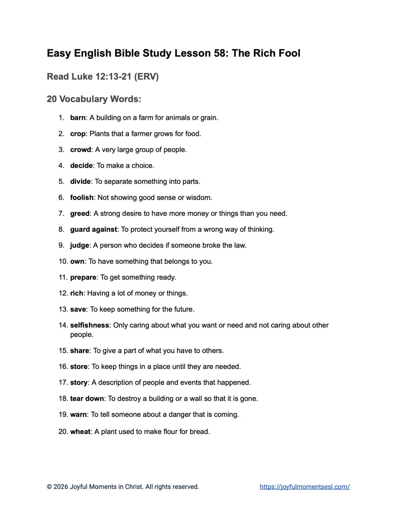A free printable worksheet containing a list of vocabulary words for a Luke 12:13-21 easy English Bible study about Jesus' teaching on the parable of the rich fool. This vocabulary list is designed for ESL students, homeschool children, families, and anyone who enjoys studying the Bible with simple words. This worksheet will help students build faith while learning key ideas from the ERV Bible text about a famous teaching of Jesus.