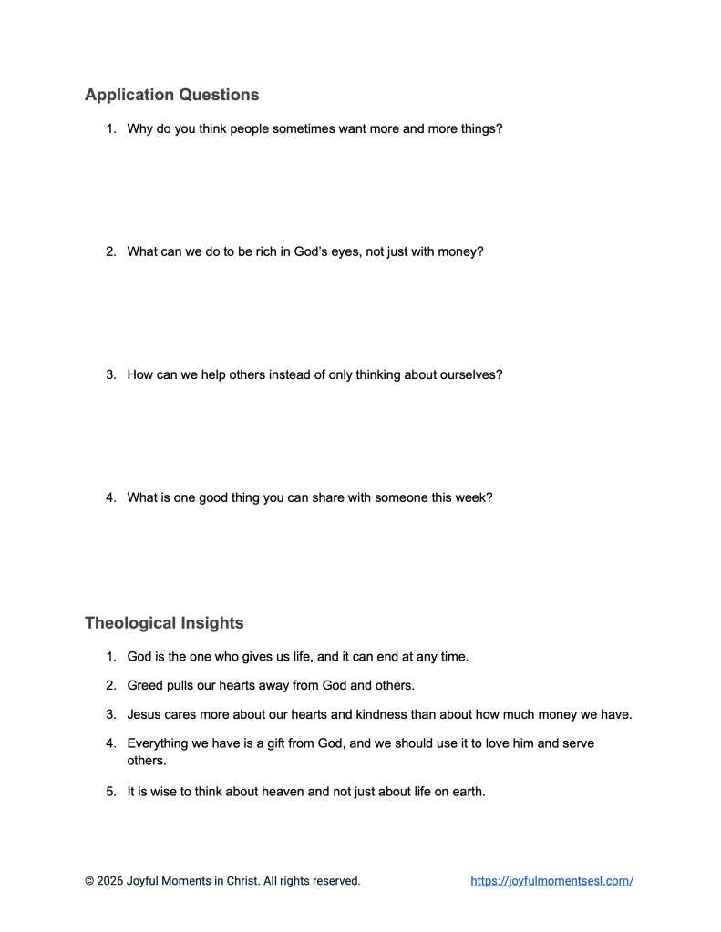 A free printable worksheet containing discussion questions for a Luke 12:13-21 easy English Bible study about Jesus' teaching on the parable of the rich fool. This activity is designed for ESL students, homeschool children, families, and anyone who enjoys studying the Bible with simple words. These application questions and theological insights will help students build faith while learning key ideas from a Bible text about a famous teaching of Jesus.
