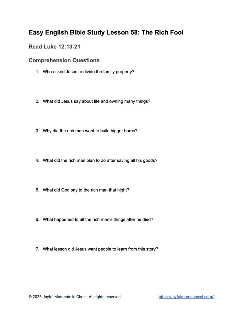 A free printable worksheet containing discussion questions for a Luke 12:13-21 easy English Bible study about Jesus' teaching on the parable of the rich fool. This activity is designed for ESL students, homeschool children, families, and anyone who enjoys studying the Bible with simple words. These comprehension questions will help students build faith while learning key ideas from a Bible text about a famous teaching of Jesus.