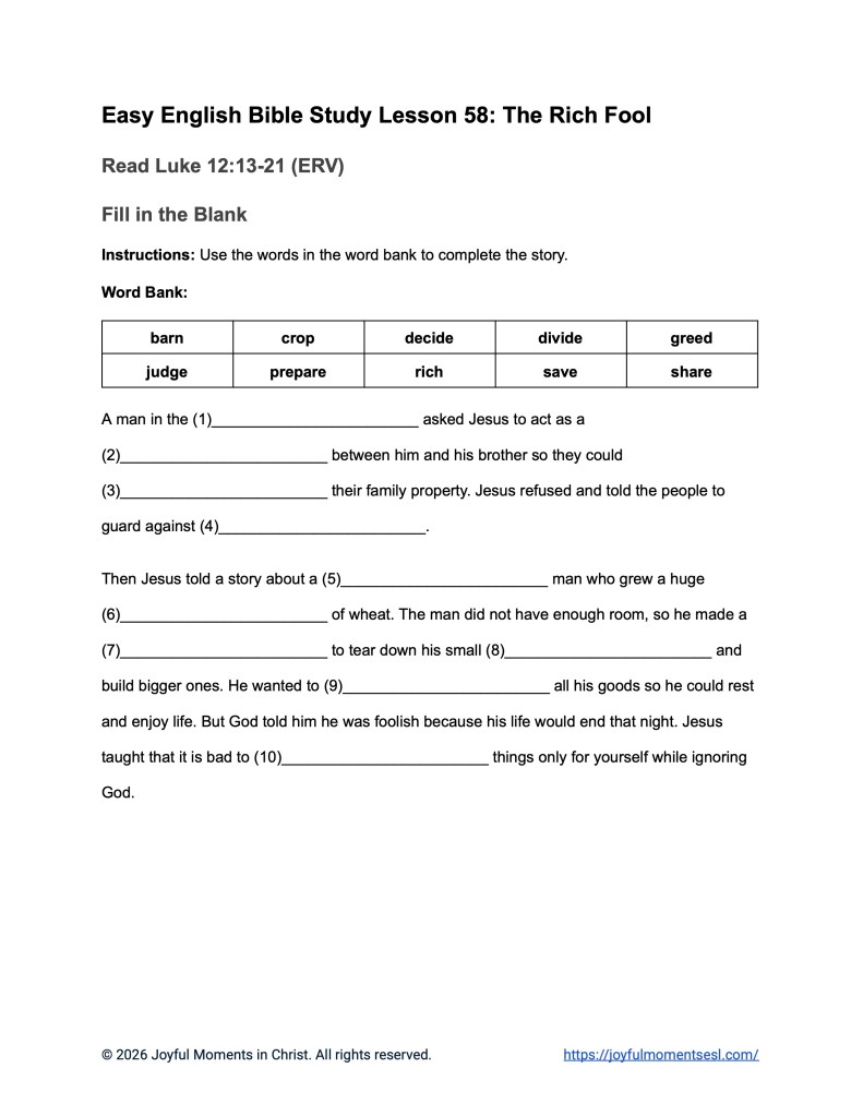 A free printable worksheet containing a fill in the blank assignment for a Luke 12:13-21 easy English Bible study about Jesus' teaching on the parable of the rich fool. This activity is designed for ESL students, homeschool children, families, and anyone who enjoys studying the Bible with simple words. This worksheet will help students build faith while learning key ideas from the ERV Bible text about a famous teaching of Jesus.