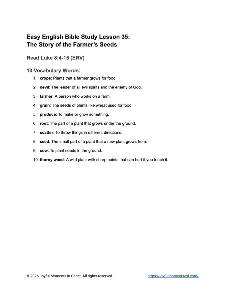 A free printable PDF containing a list of vocabulary words for a Luke 8:4-15 easy English Bible study about Jesus' teaching on how different people hear the word of God. This vocabulary list is designed for ESL students, homeschool children, and anyone who enjoys studying the Bible in simple English. This worksheet will help students learn key ideas from the ERV Bible text while studying a famous teaching of Jesus.