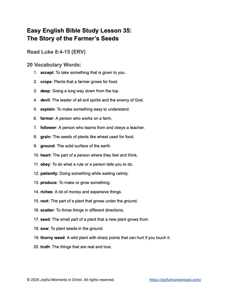 A free printable PDF containing a list of vocabulary words for a Luke 8:4-15 easy English Bible study about Jesus' teaching on how different people hear the word of God. This vocabulary list is designed for ESL students, homeschool children, and anyone who enjoys studying the Bible in simple English. This worksheet will help students learn key ideas from the ERV Bible text while studying a famous teaching of Jesus.