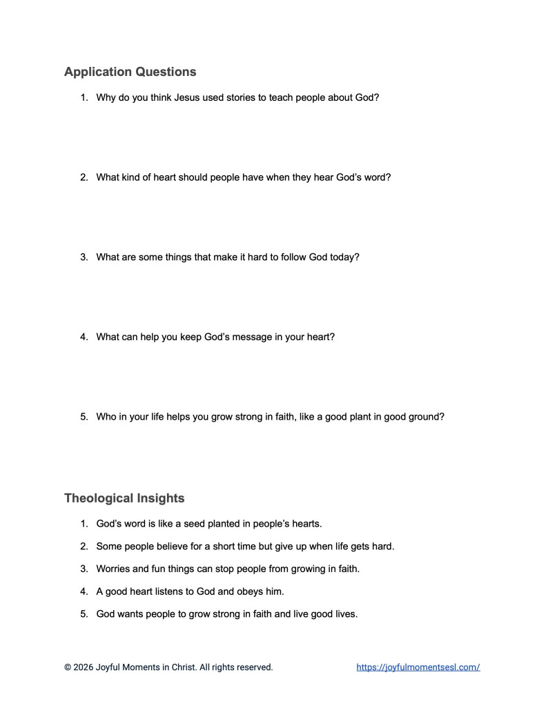 A free printable PDF containing a list discussion questions, application questions, and theological insights for a Luke 8:4-15 easy English Bible study about Jesus' teaching on how different people hear the word of God. This conversation and reading comprehension worksheet is designed for ESL students, homeschool children, and anyone who enjoys studying the Bible in simple English. This activity will help students learn key ideas from the ERV Bible text while studying a famous teaching of Jesus.