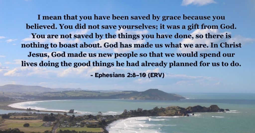 Ephesians 2:8–10 (ERV): "I mean that you have been saved by grace because you believed. You did not save yourselves; it was a gift from God. You are not saved by the things you have done, so there is nothing to boast about. God has made us what we are. In Christ Jesus, God made us new people so that we would spend our lives doing the good things he had already planned for us to do." A reminder that God saves us by his grace when we believe in Jesus. #BibleVerse #ERV #Ephesians #Salvation #Grace #Faith