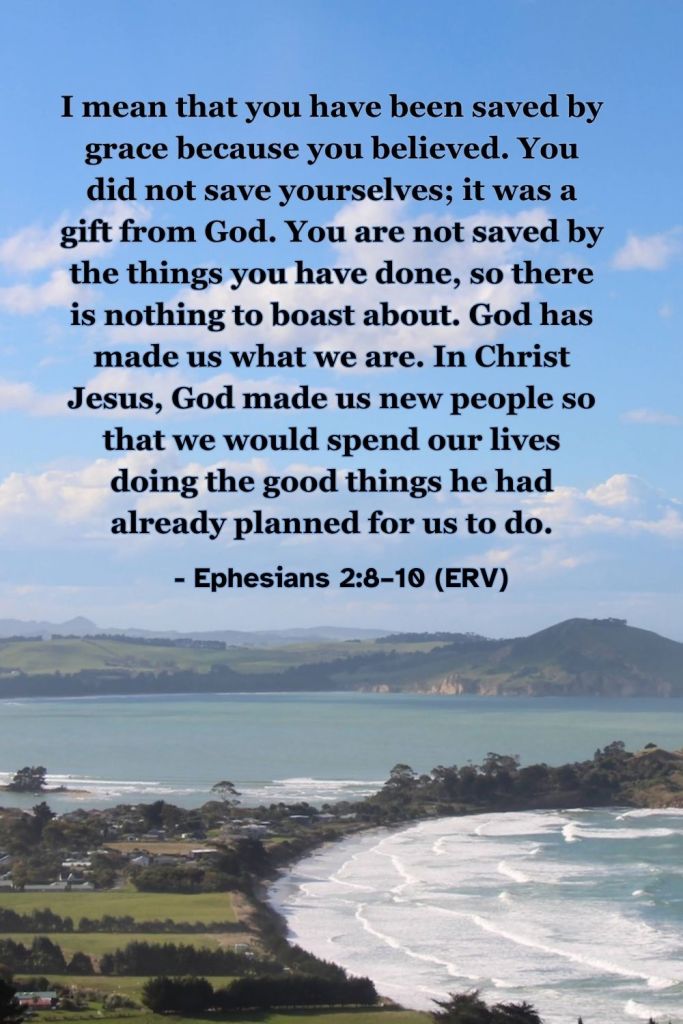 Ephesians 2:8–10 (ERV): "I mean that you have been saved by grace because you believed. You did not save yourselves; it was a gift from God. You are not saved by the things you have done, so there is nothing to boast about. God has made us what we are. In Christ Jesus, God made us new people so that we would spend our lives doing the good things he had already planned for us to do." A reminder that God saves us by his grace when we believe in Jesus. #BibleVerse #ERV #Ephesians #Salvation #Grace #Faith