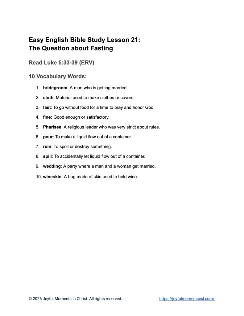A free printable worksheet containing a vocabulary list for a Luke 5:33-39 easy English Bible study about Jesus' teaching about why his disciples were not fasting like other people. This worksheet is designed for ESL students, homeschool children, families, and anyone who enjoys studying the Bible with simple words. Knowing these words will help students build faith while learning key ideas from the ERV Bible text about a famous parable of Jesus.