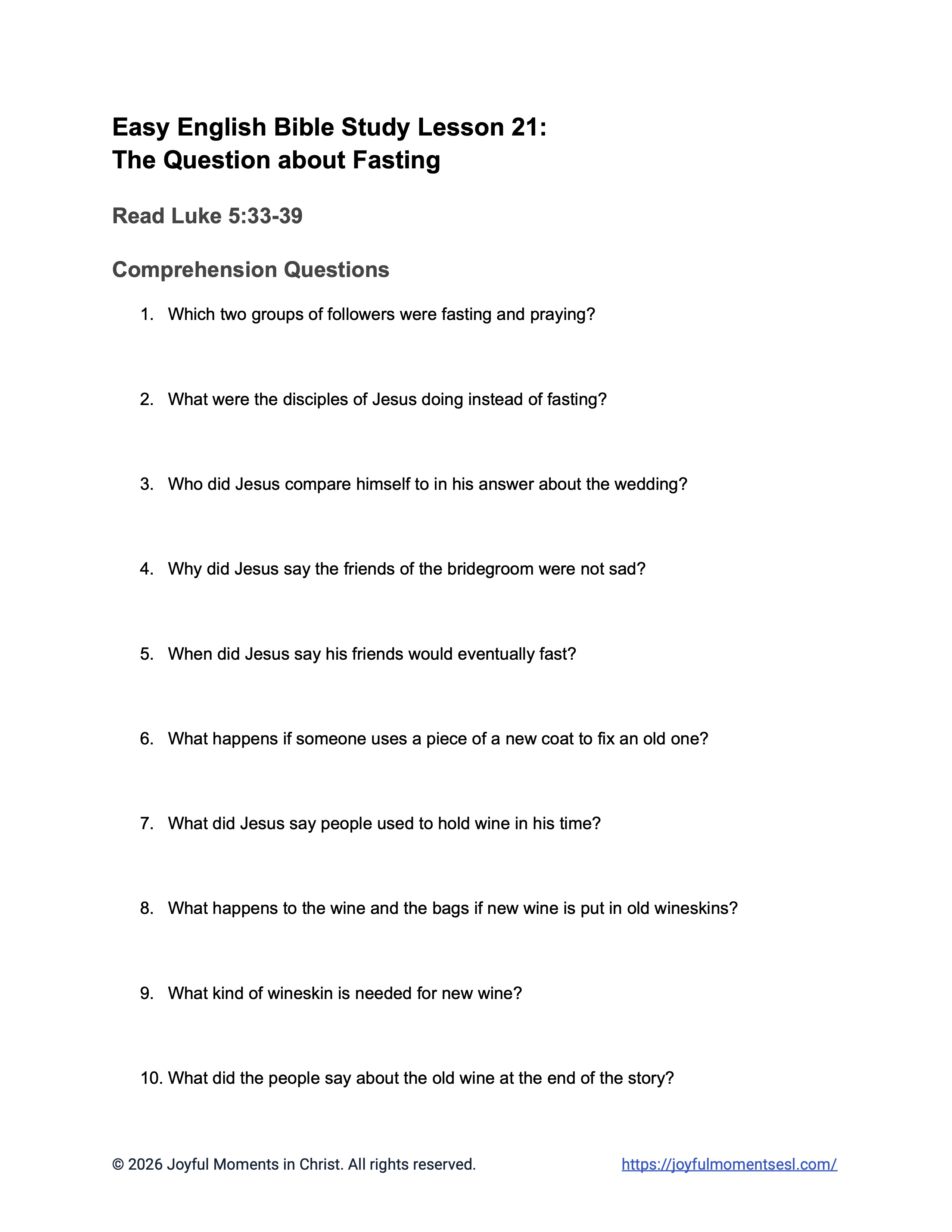 A free printable worksheet containing discussion questions for a Luke 5:33-39 easy English Bible study about Jesus' teaching about why his disciples were not fasting like other people. This assignment is designed for ESL students, homeschool children, families, and anyone who enjoys studying the Bible with simple words. These comprehension questions will help students build faith while learning key ideas from a Bible text about a famous parable of Jesus.