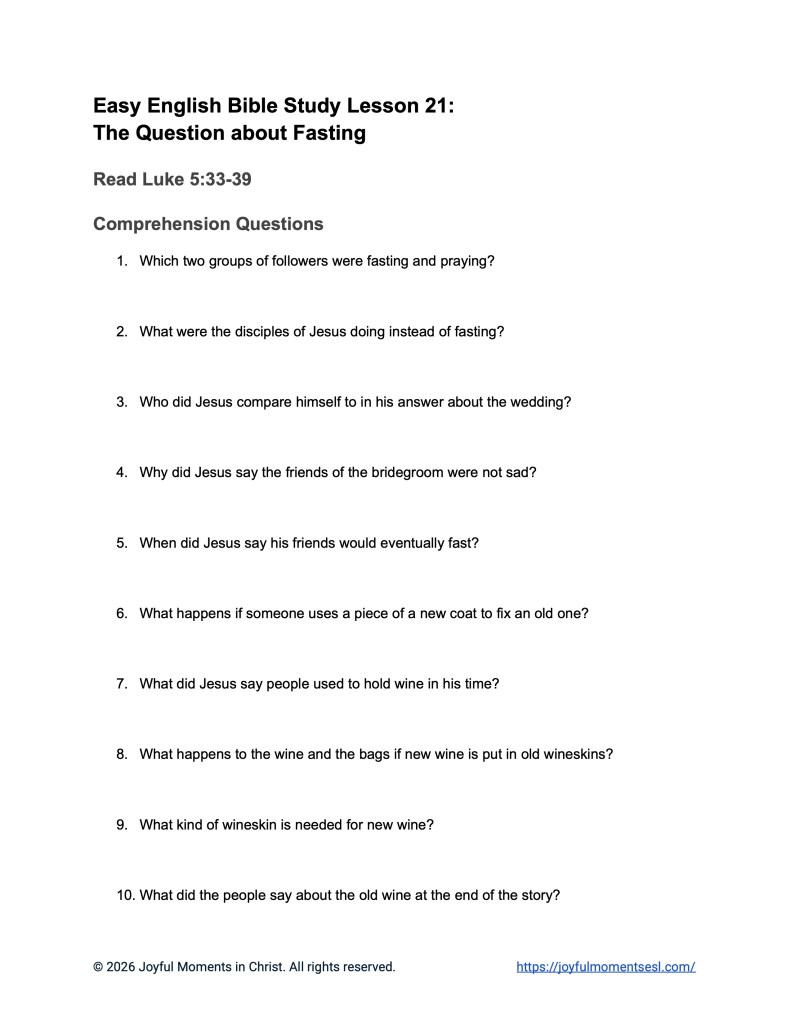 A free printable worksheet containing discussion questions for a Luke 5:33-39 easy English Bible study about Jesus' teaching about why his disciples were not fasting like other people. This assignment is designed for ESL students, homeschool children, families, and anyone who enjoys studying the Bible with simple words. These comprehension questions will help students build faith while learning key ideas from a Bible text about a famous parable of Jesus.
