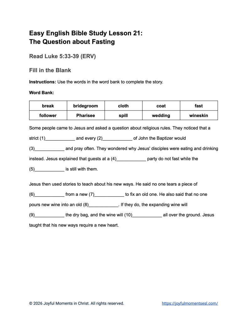 A free printable worksheet containing a fill in the blank activity for a Luke 5:33-39 easy English Bible study about Jesus' teaching about why his disciples were not fasting like other people. This assignment is designed for ESL students, homeschool children, families, and anyone who enjoys studying the Bible with simple words. This activity will help students build faith while learning key ideas from the ERV Bible text about a famous parable of Jesus.