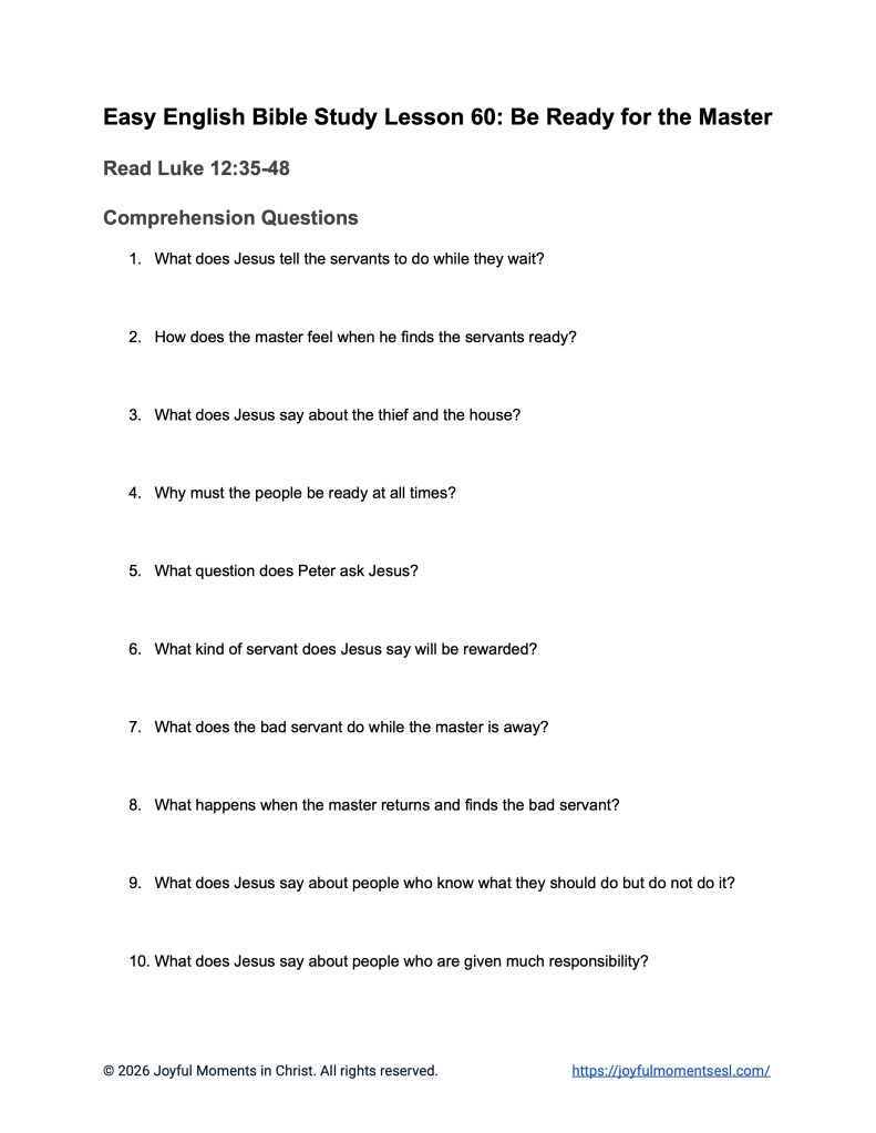 A free printable worksheet containing discussion questions for a Luke 12:35-48 easy English Bible study about Jesus' teaching on the parable of being ready for the master. This activity is designed for ESL students, homeschool children, families, and anyone who enjoys studying the Bible with simple words. This worksheet with comprehension questions will help students build faith while learning key ideas from a Bible text about a famous teaching of Jesus.