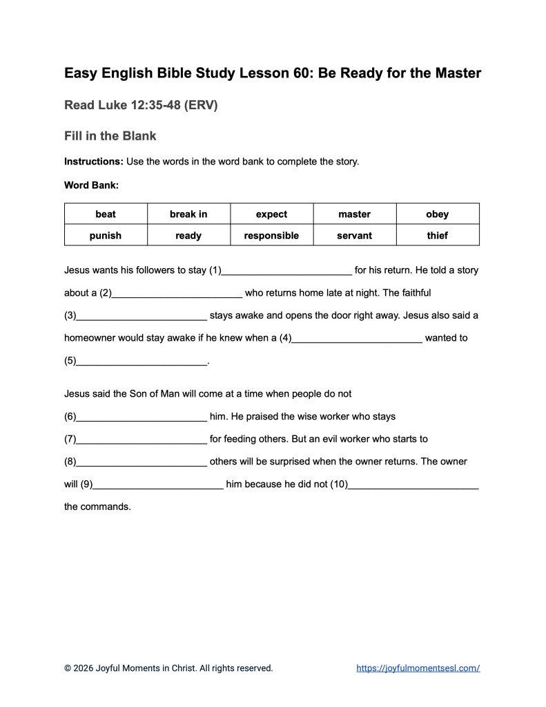 A free printable worksheet containing a fill in the blank activity for a Luke 12:35-48 easy English Bible study about Jesus' teaching on the parable of being ready for the master. This assignment is designed for ESL students, homeschool children, families, and anyone who enjoys studying the Bible with simple words. This worksheet will help students build faith while learning key ideas from the ERV Bible text about a famous teaching of Jesus.