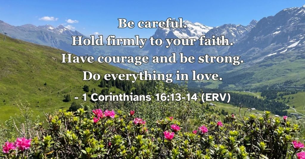 1 Corinthians 13:13-14 (ERV): "Be careful. Hold firmly to your faith. Have courage and be strong. Do everything in love." A reminder to ask God for courage, wisdom, and strength to do everything in love. #BibleVerse #ERV #1Corinthians #Strength #Courage #Love