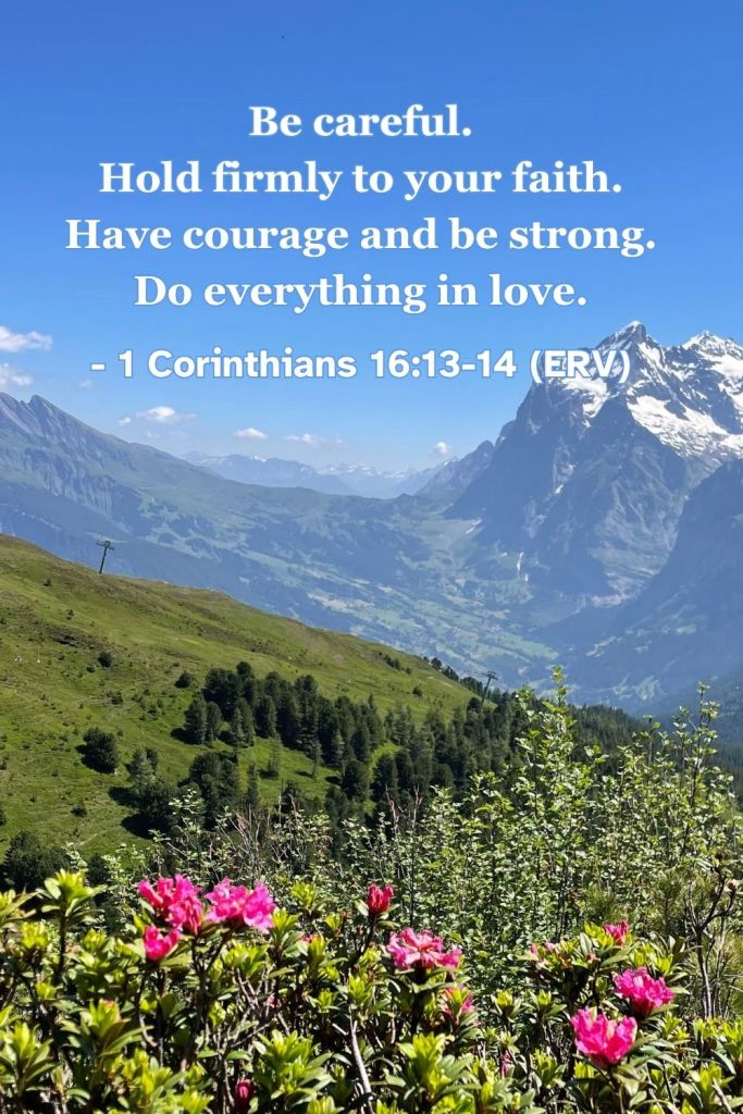 1 Corinthians 13:13-14 (ERV): "Be careful. Hold firmly to your faith. Have courage and be strong. Do everything in love." A reminder to ask God for courage, wisdom, and strength to do everything in love. #BibleVerse #ERV #1Corinthians #Strength #Courage #Love