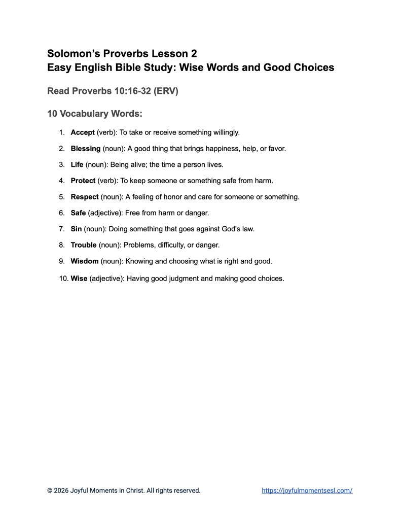 A free printable worksheet containing a vocabulary list for a Proverbs 10:16-32 easy English Bible study about a set of Solomon's proverbs. This handout is designed for ESL students, homeschool children, families, and anyone who enjoys studying the Bible with simple words. This list will help students build faith while learning key ideas from the ERV Bible text from the book of Proverbs.