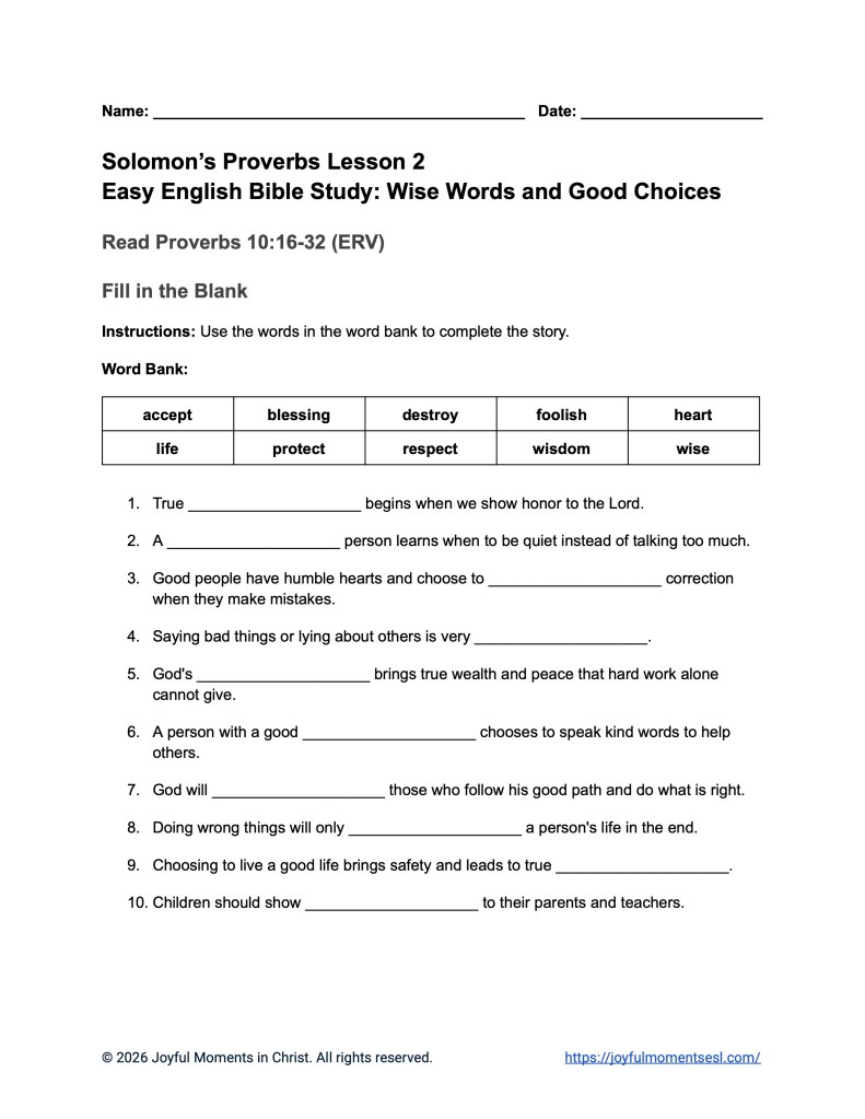 A free printable worksheet containing a fill-in-the-blank assignment for a Proverbs 10:16-32 easy English Bible study about a set of Solomon's proverbs. This activity is designed for ESL students, homeschool children, families, and anyone who enjoys studying the Bible with simple words. This assignment will help students build faith while learning key ideas from the ERV Bible text from the book of Proverbs.